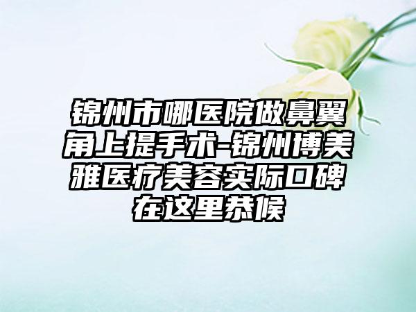 锦州市哪医院做鼻翼角上提手术-锦州博美雅医疗美容实际口碑在这里恭候