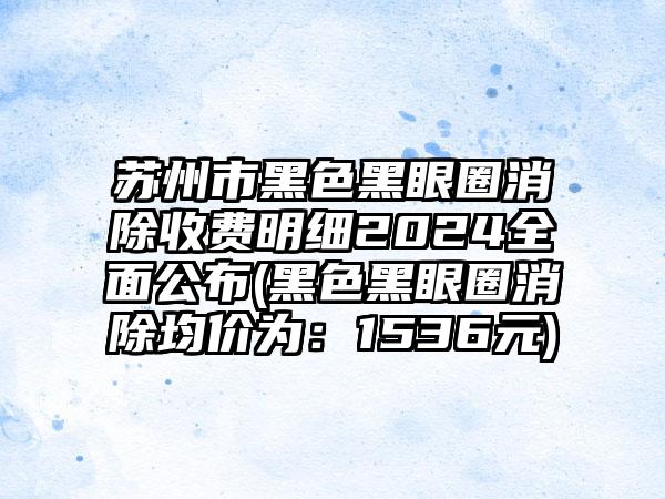 苏州市黑色黑眼圈消除收费明细2024全面公布(黑色黑眼圈消除均价为：1536元)