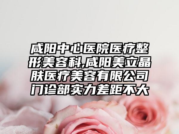 咸阳中心医院医疗整形美容科,咸阳美立晶肤医疗美容有限公司门诊部实力差距不大