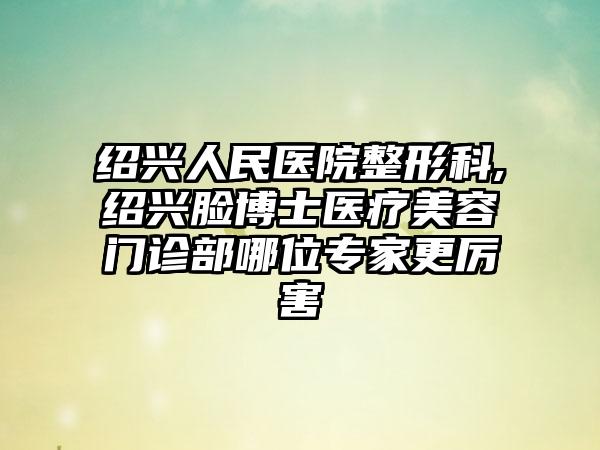 绍兴人民医院整形科,绍兴脸博士医疗美容门诊部哪位专家更厉害