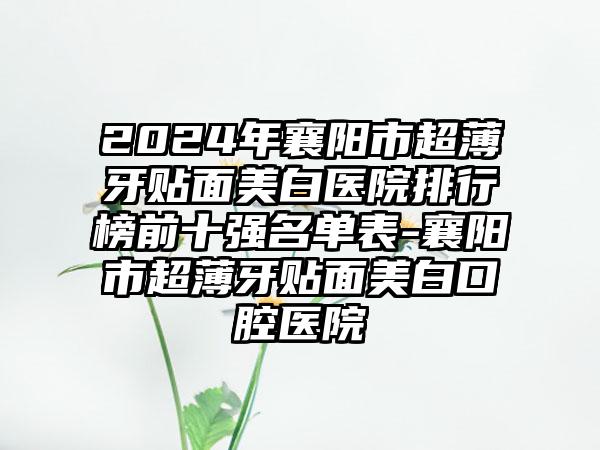 2024年襄阳市超薄牙贴面美白医院排行榜前十强名单表-襄阳市超薄牙贴面美白口腔医院