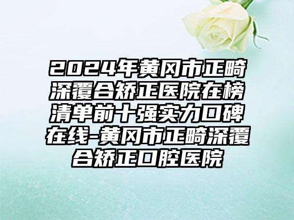 2024年黄冈市正畸深覆合矫正医院在榜清单前十强实力口碑在线-黄冈市正畸深覆合矫正口腔医院