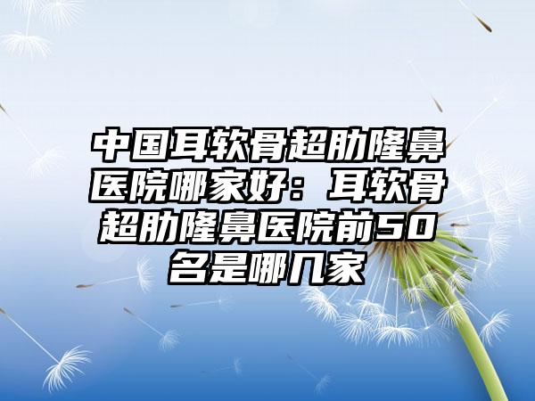 中国耳软骨超肋隆鼻医院哪家好：耳软骨超肋隆鼻医院前50名是哪几家