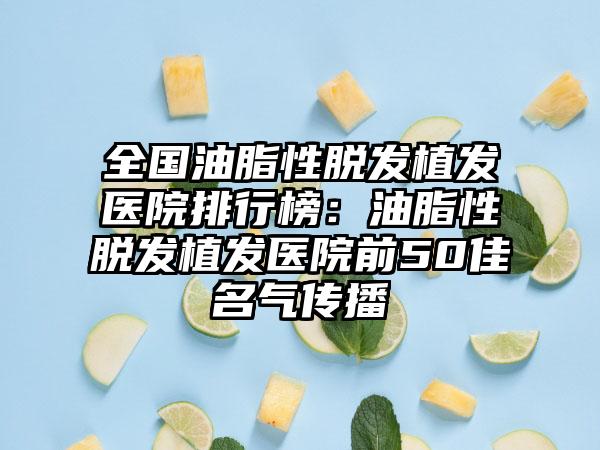 全国油脂性脱发植发医院排行榜：油脂性脱发植发医院前50佳名气传播