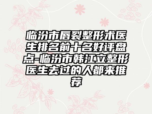 临汾市唇裂整形术医生排名前十名好评盘点-临汾市韩江立整形医生去过的人都来推荐