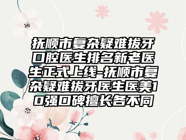 抚顺市复杂疑难拔牙口腔医生排名新老医生正式上线-抚顺市复杂疑难拔牙医生医美10强口碑擅长各不同