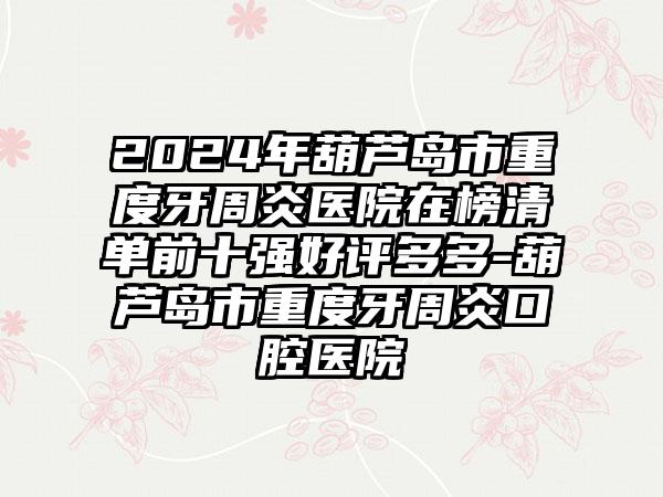 2024年葫芦岛市重度牙周炎医院在榜清单前十强好评多多-葫芦岛市重度牙周炎口腔医院