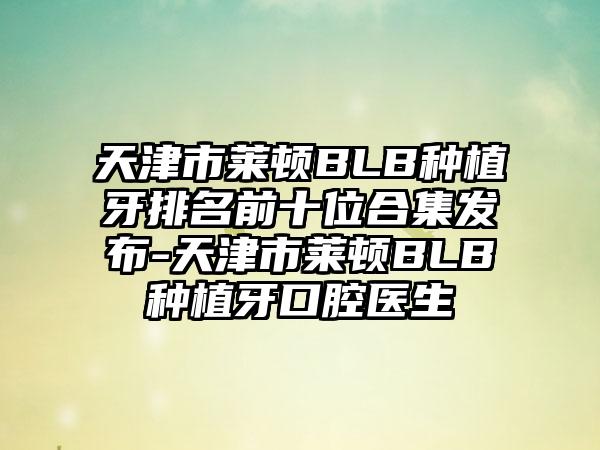 天津市莱顿BLB种植牙排名前十位合集发布-天津市莱顿BLB种植牙口腔医生