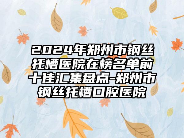 2024年郑州市钢丝托槽医院在榜名单前十佳汇集盘点-郑州市钢丝托槽口腔医院