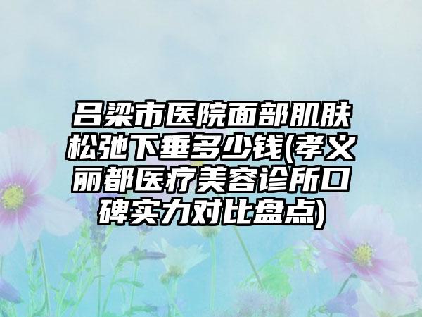 吕梁市医院面部肌肤松弛下垂多少钱(孝义丽都医疗美容诊所口碑实力对比盘点)