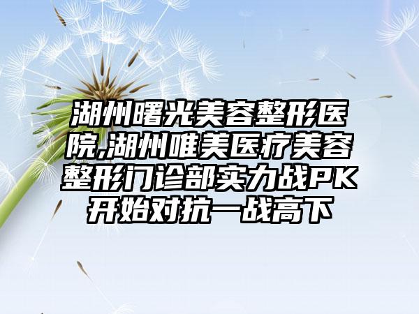 湖州曙光美容整形医院,湖州唯美医疗美容整形门诊部实力战PK开始对抗一战高下