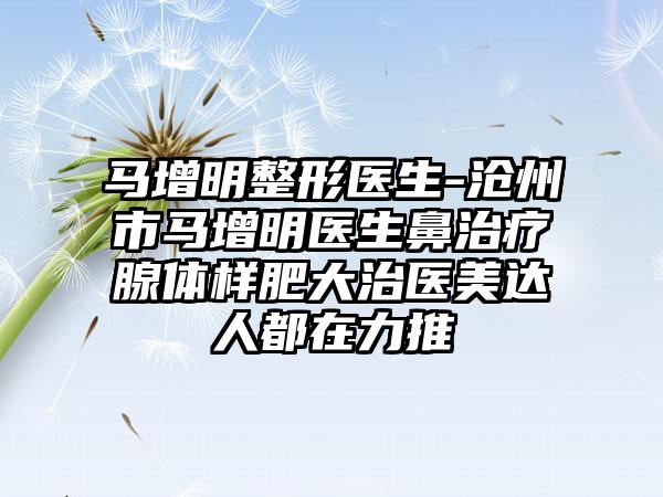 马增明整形医生-沧州市马增明医生鼻治疗腺体样肥大治医美达人都在力推