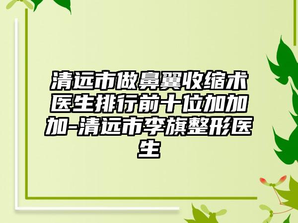 清远市做鼻翼收缩术医生排行前十位加加加-清远市李旗整形医生