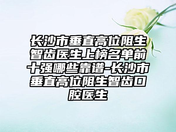 长沙市垂直高位阻生智齿医生上榜名单前十强哪些靠谱-长沙市垂直高位阻生智齿口腔医生