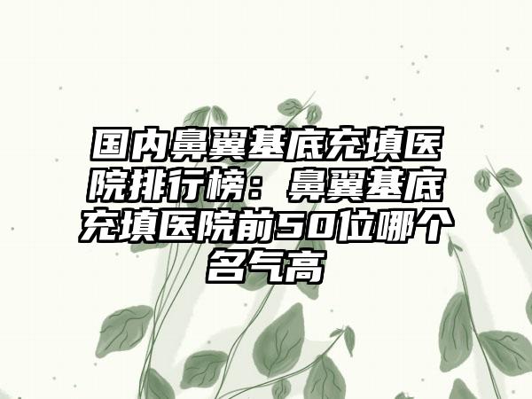 国内鼻翼基底充填医院排行榜：鼻翼基底充填医院前50位哪个名气高