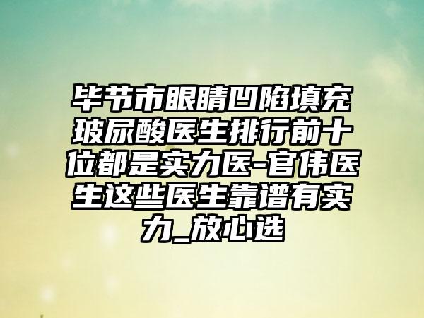 毕节市眼睛凹陷填充玻尿酸医生排行前十位都是实力医-官伟医生这些医生靠谱有实力_放心选