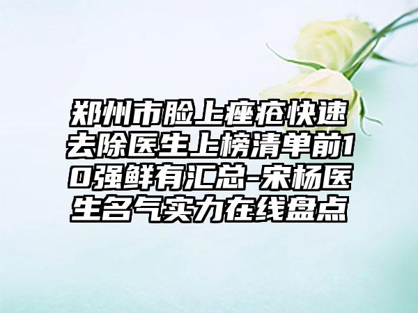 郑州市脸上痤疮快速去除医生上榜清单前10强鲜有汇总-宋杨医生名气实力在线盘点