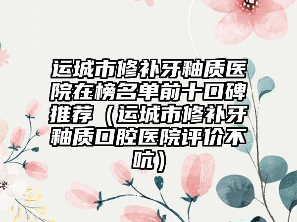 运城市修补牙釉质医院在榜名单前十口碑推荐（运城市修补牙釉质口腔医院评价不吭）