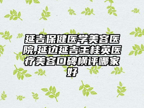 延吉保健医学美容医院,延边延吉王桂英医疗美容口碑横评哪家好