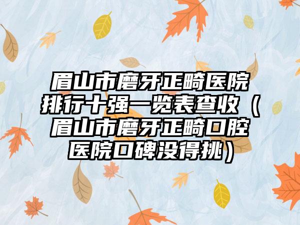 眉山市磨牙正畸医院排行十强一览表查收（眉山市磨牙正畸口腔医院口碑没得挑）