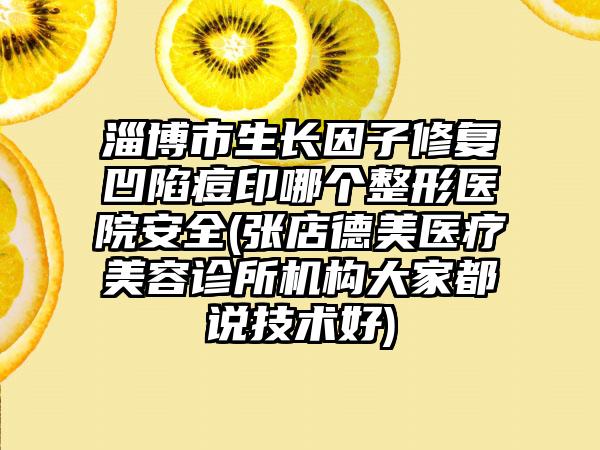 淄博市生长因子修复凹陷痘印哪个整形医院安全(张店德美医疗美容诊所机构大家都说技术好)