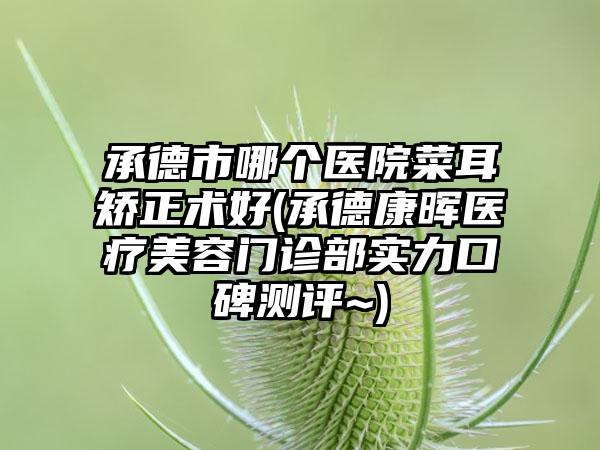 承德市哪个医院菜耳矫正术好(承德康晖医疗美容门诊部实力口碑测评~)