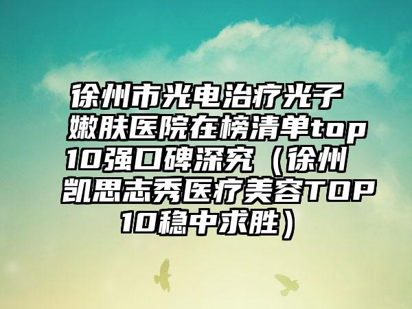 徐州市光电治疗光子嫩肤医院在榜清单top10强口碑深究（徐州凯思志秀医疗美容TOP10稳中求胜）