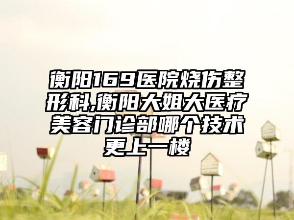 衡阳169医院烧伤整形科,衡阳大姐大医疗美容门诊部哪个技术更上一楼