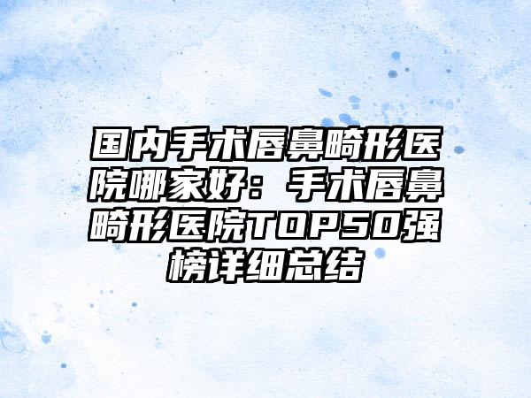 国内手术唇鼻畸形医院哪家好：手术唇鼻畸形医院TOP50强榜详细总结