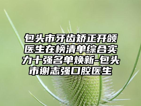 包头市牙齿矫正开颌医生在榜清单综合实力十强名单焕新-包头市谢志强口腔医生