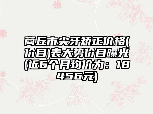 商丘市尖牙矫正价格(价目)表大势价目曝光(近6个月均价为：18456元)