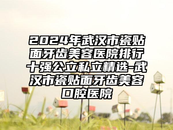 2024年武汉市瓷贴面牙齿美容医院排行十强公立私立精选-武汉市瓷贴面牙齿美容口腔医院