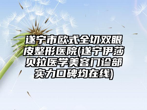 遂宁市欧式全切双眼皮整形医院(遂宁伊莎贝拉医学美容门诊部实力口碑均在线)