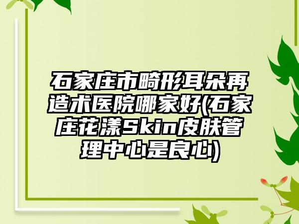 石家庄市畸形耳朵再造术医院哪家好(石家庄花漾Skin皮肤管理中心是良心)