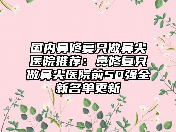 国内鼻修复只做鼻尖医院推荐：鼻修复只做鼻尖医院前50强全新名单更新