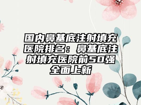 国内鼻基底注射填充医院排名：鼻基底注射填充医院前50强全面上新