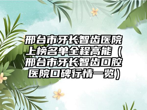 邢台市牙长智齿医院上榜名单全程高能（邢台市牙长智齿口腔医院口碑行情一览）