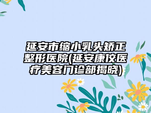 延安市缩小乳头矫正整形医院(延安康佼医疗美容门诊部揭晓)