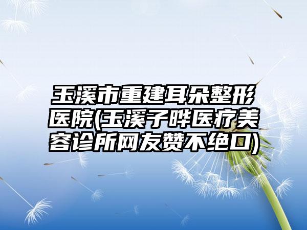 玉溪市重建耳朵整形医院(玉溪子晔医疗美容诊所网友赞不绝口)