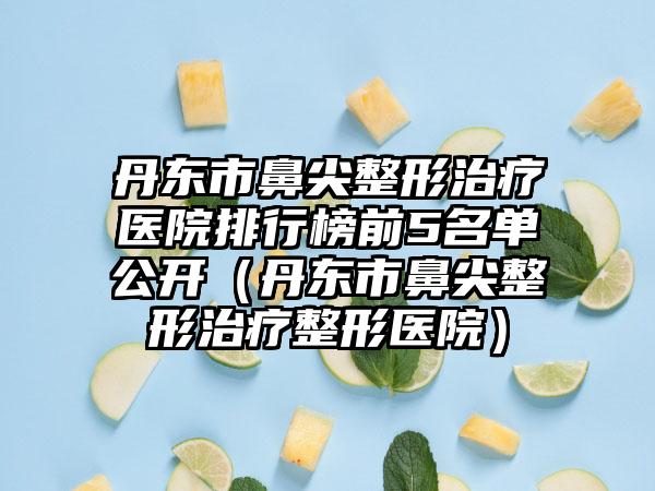 丹东市鼻尖整形治疗医院排行榜前5名单公开（丹东市鼻尖整形治疗整形医院）