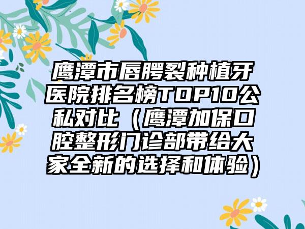 鹰潭市唇腭裂种植牙医院排名榜TOP10公私对比（鹰潭加保口腔整形门诊部带给大家全新的选择和体验）