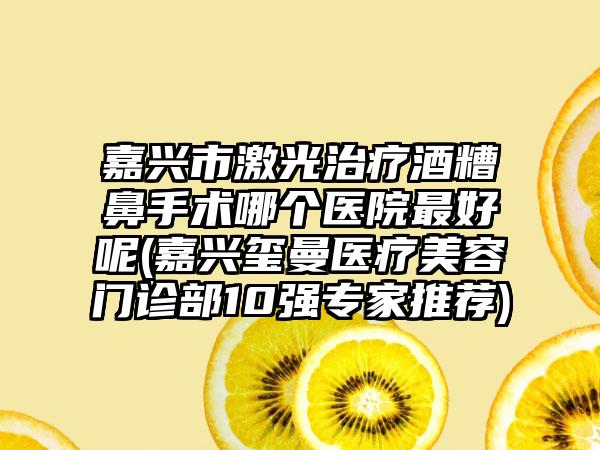 嘉兴市激光治疗酒糟鼻手术哪个医院最好呢(嘉兴玺曼医疗美容门诊部10强专家推荐)