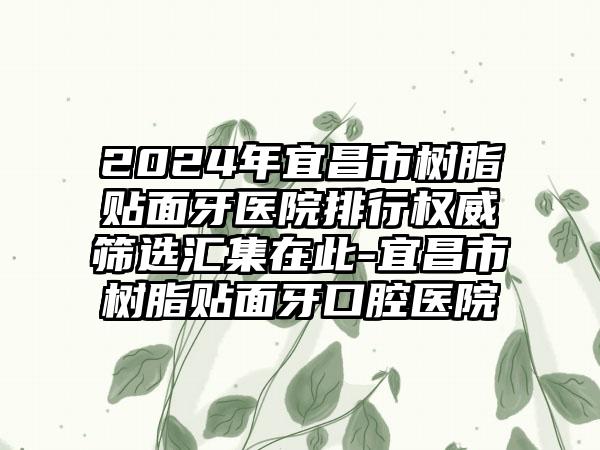 2024年宜昌市树脂贴面牙医院排行权威筛选汇集在此-宜昌市树脂贴面牙口腔医院