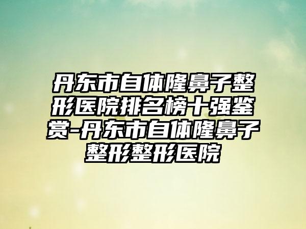 丹东市自体隆鼻子整形医院排名榜十强鉴赏-丹东市自体隆鼻子整形整形医院