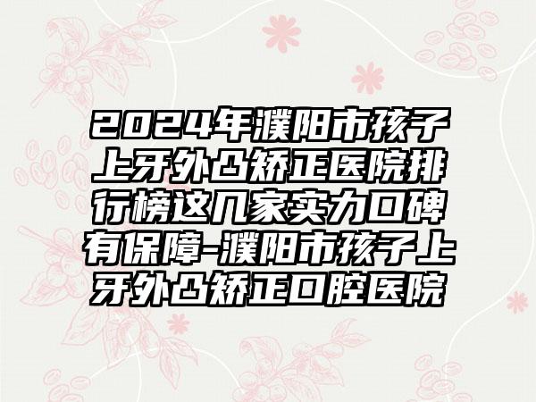 2024年濮阳市孩子上牙外凸矫正医院排行榜这几家实力口碑有保障-濮阳市孩子上牙外凸矫正口腔医院