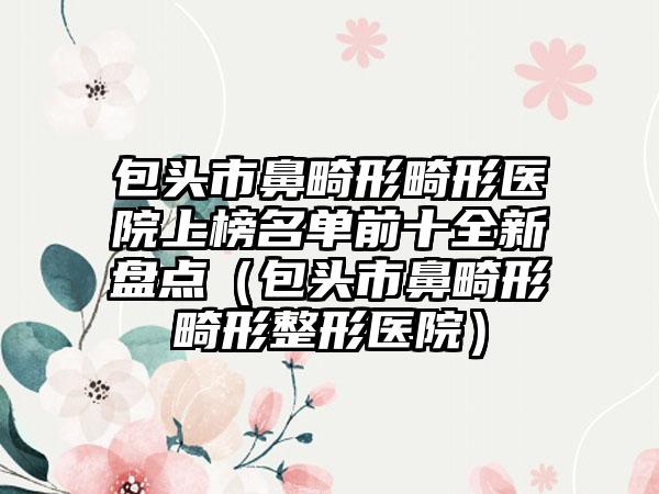 包头市鼻畸形畸形医院上榜名单前十全新盘点（包头市鼻畸形畸形整形医院）