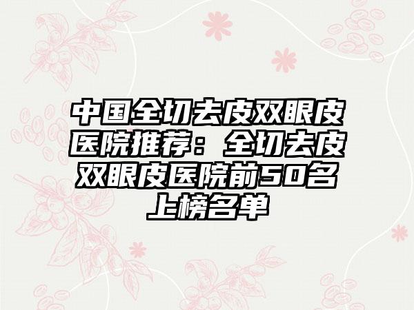 中国全切去皮双眼皮医院推荐：全切去皮双眼皮医院前50名上榜名单