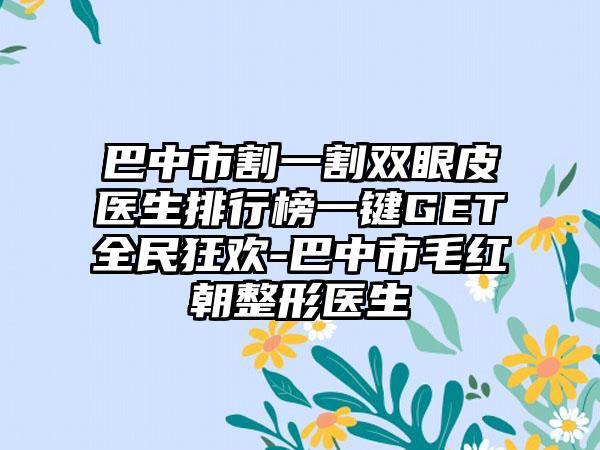 巴中市割一割双眼皮医生排行榜一键GET全民狂欢-巴中市毛红朝整形医生