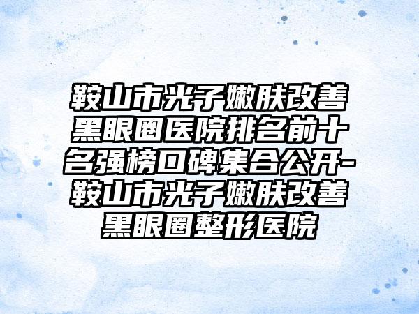 鞍山市光子嫩肤改善黑眼圈医院排名前十名强榜口碑集合公开-鞍山市光子嫩肤改善黑眼圈整形医院