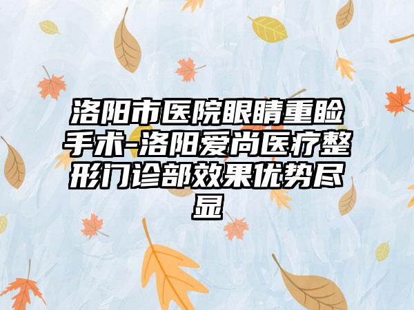 洛阳市医院眼睛重睑手术-洛阳爱尚医疗整形门诊部效果优势尽显